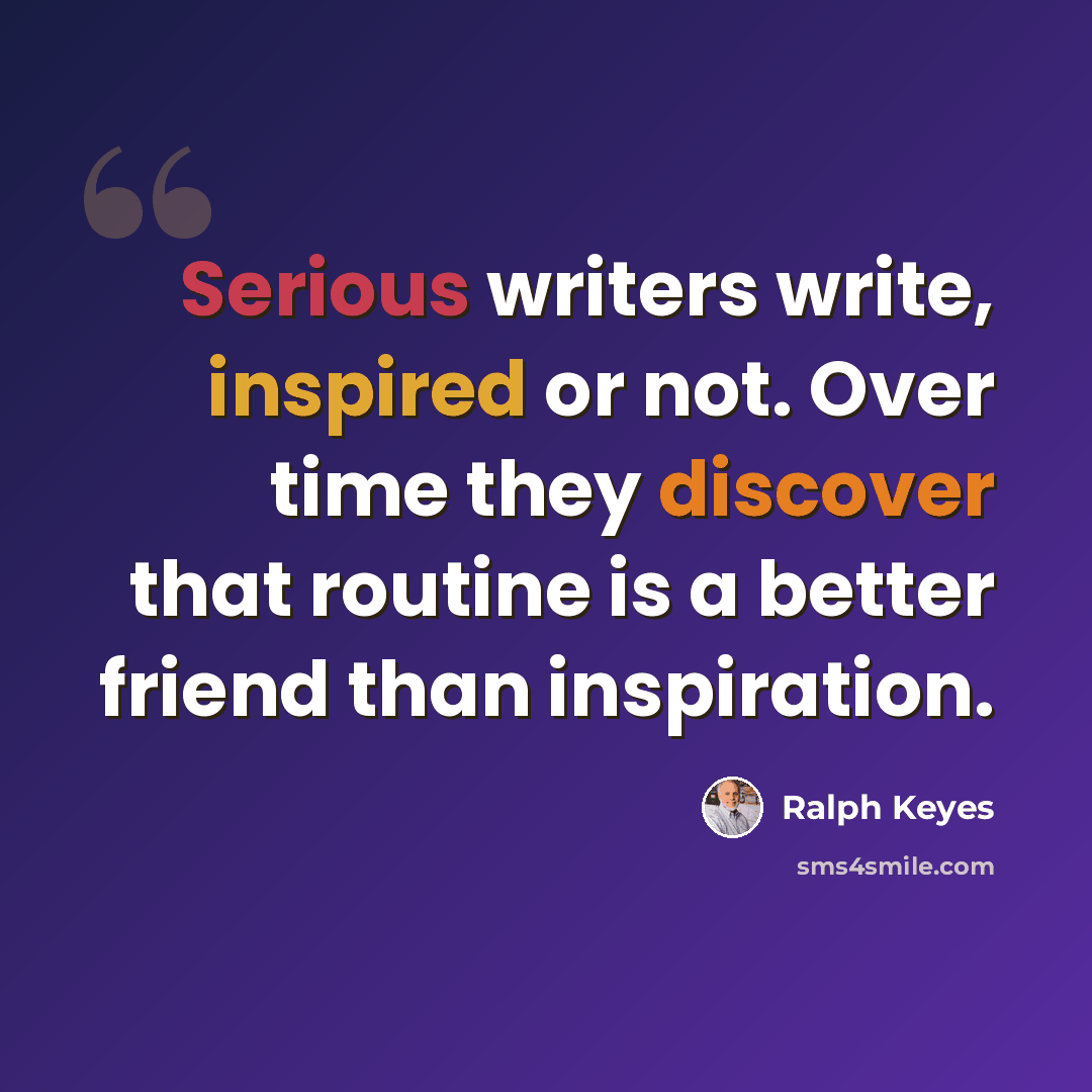 “Serious writers write, inspired or not. Over time they discover that routine is a better friend than inspiration.” quote by Ralph Keyes
