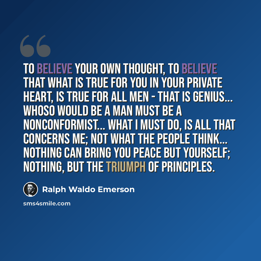 “To believe your own thought, to believe that what is true for you in your private heart, is true for all men - that is genius... Whoso would be a man must be a nonconformist... What I must do, is all that concerns me; not what the people think... Nothing can bring you peace but yourself; nothing…” quote by Ralph Waldo Emerson