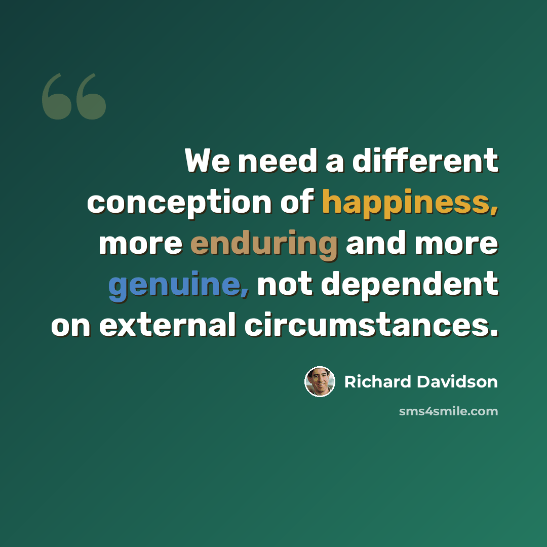 “We need a different conception of happiness, more enduring and more genuine, not dependent on external circumstances.” quote by Richard Davidson