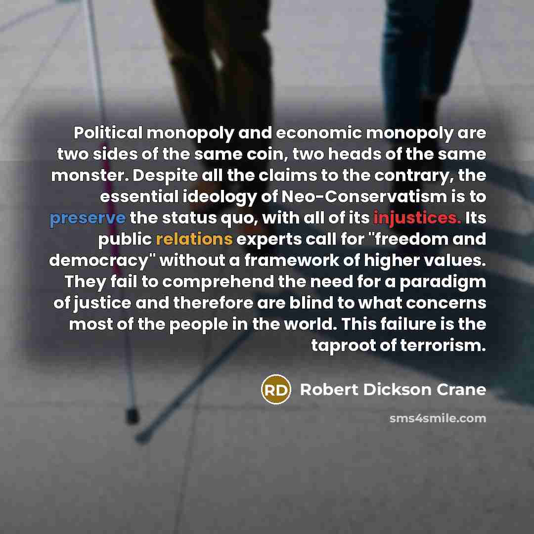 “Political monopoly and economic monopoly are two sides of the same coin, two heads of the same monster. Despite all the claims to the contrary, the essential ideology of Neo-Conservatism is to preserve the status quo, with all of its injustices. Its public relations experts call for "freedom and…” quote by Robert Dickson Crane