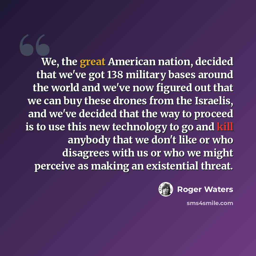 “We, the great American nation, decided that we've got 138 military bases around the world and we've now figured out that we can buy these drones from the Israelis, and we've decided that the way to proceed is to use this new technology to go and kill anybody that we don't like or who disagrees…” quote by Roger Waters