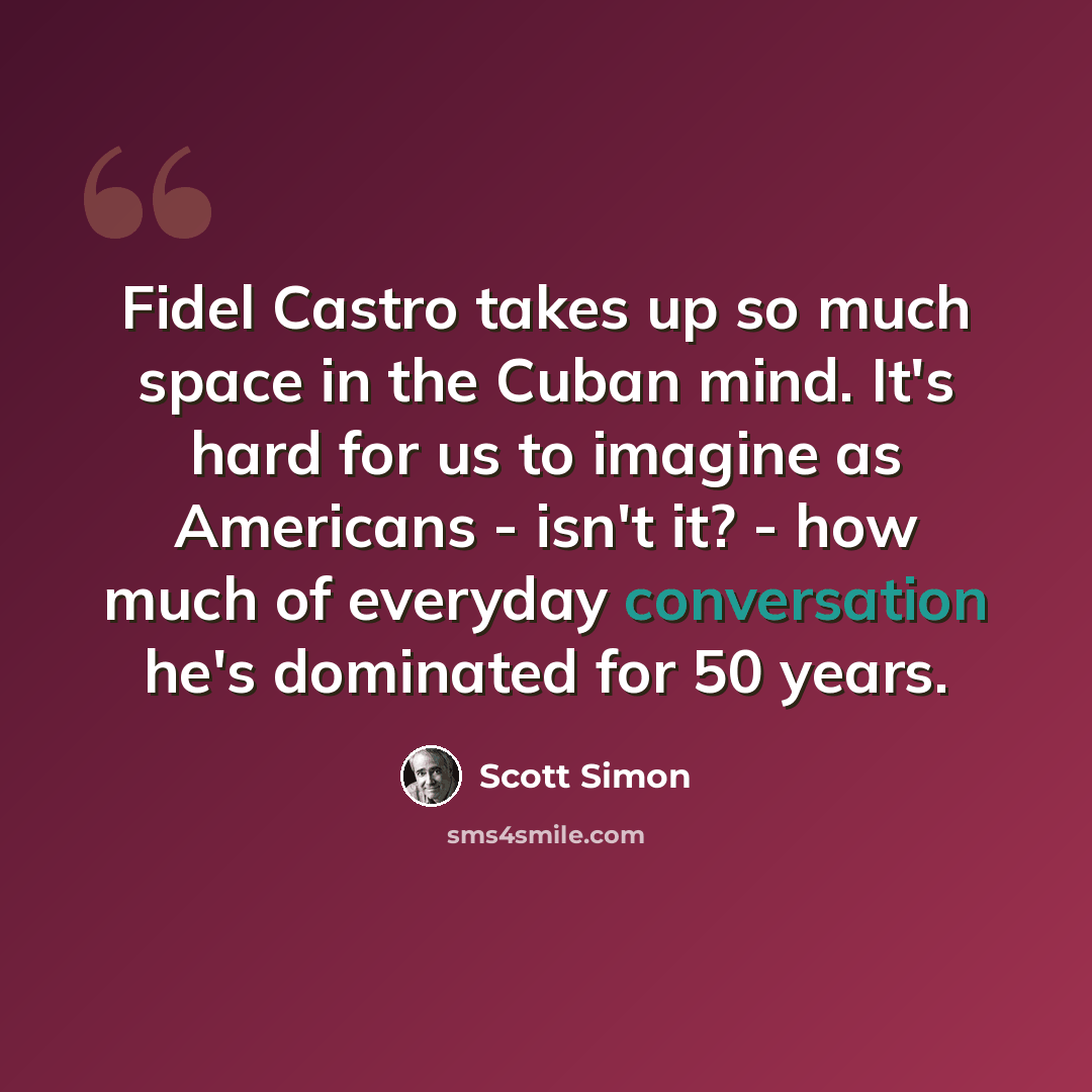 “Fidel Castro takes up so much space in the Cuban mind. It's hard for us to imagine as Americans - isn't it? - how much of everyday conversation he's dominated for 50 years.” quote by Scott Simon