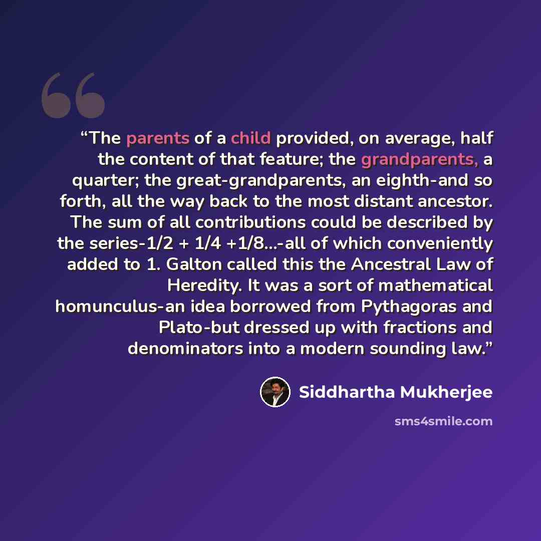 “The parents of a child provided, on average, half the content of that feature; the grandparents, a quarter; the great-grandparents, an eighth-and so forth, all the way back to the most distant ancestor. The sum of all contributions could be described by the series-1/2 + 1/4 +1/8...-all of which…” quote by Siddhartha Mukherjee