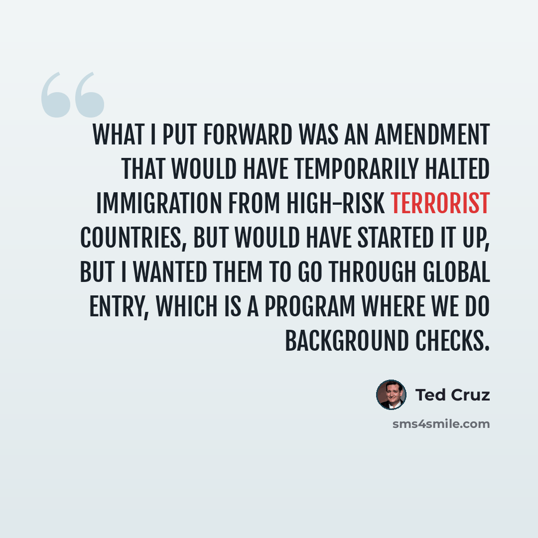 “What I put forward was an amendment that would have temporarily halted immigration from high-risk terrorist countries, but would have started it up, but I wanted them to go through Global Entry, which is a program where we do background checks.” quote by Ted Cruz