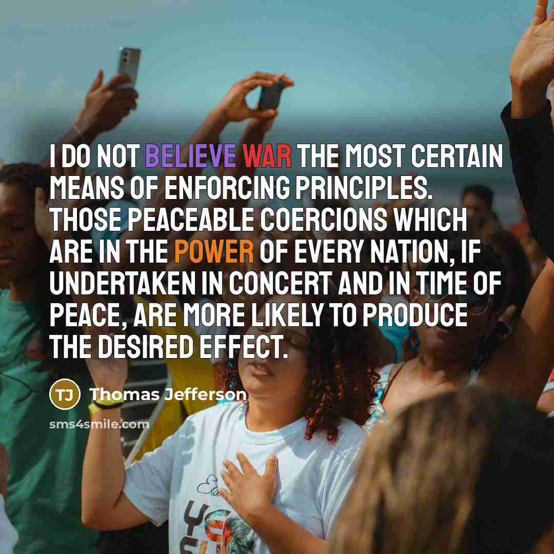 “I do not believe war the most certain means of enforcing principles. Those peaceable coercions which are in the power of every nation, if undertaken in concert and in time of peace, are more likely to produce the desired effect.” quote by Thomas Jefferson