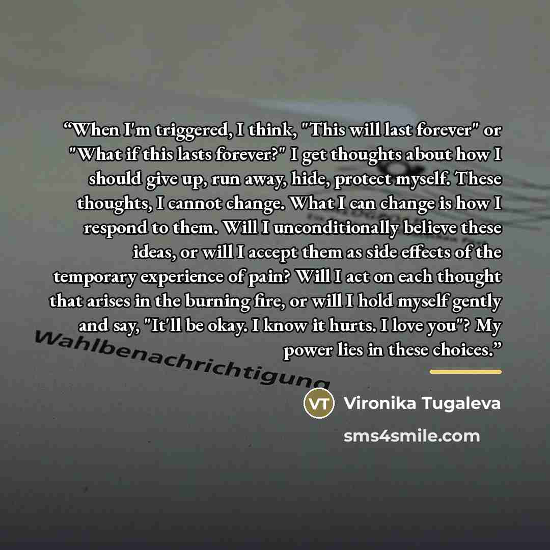 “When I'm triggered, I think, "This will last forever" or "What if this lasts forever?" I get thoughts about how I should give up, run away, hide, protect myself. These thoughts, I cannot change. What I can change is how I respond to them. Will I unconditionally believe these ideas, or will I…” quote by Vironika Tugaleva