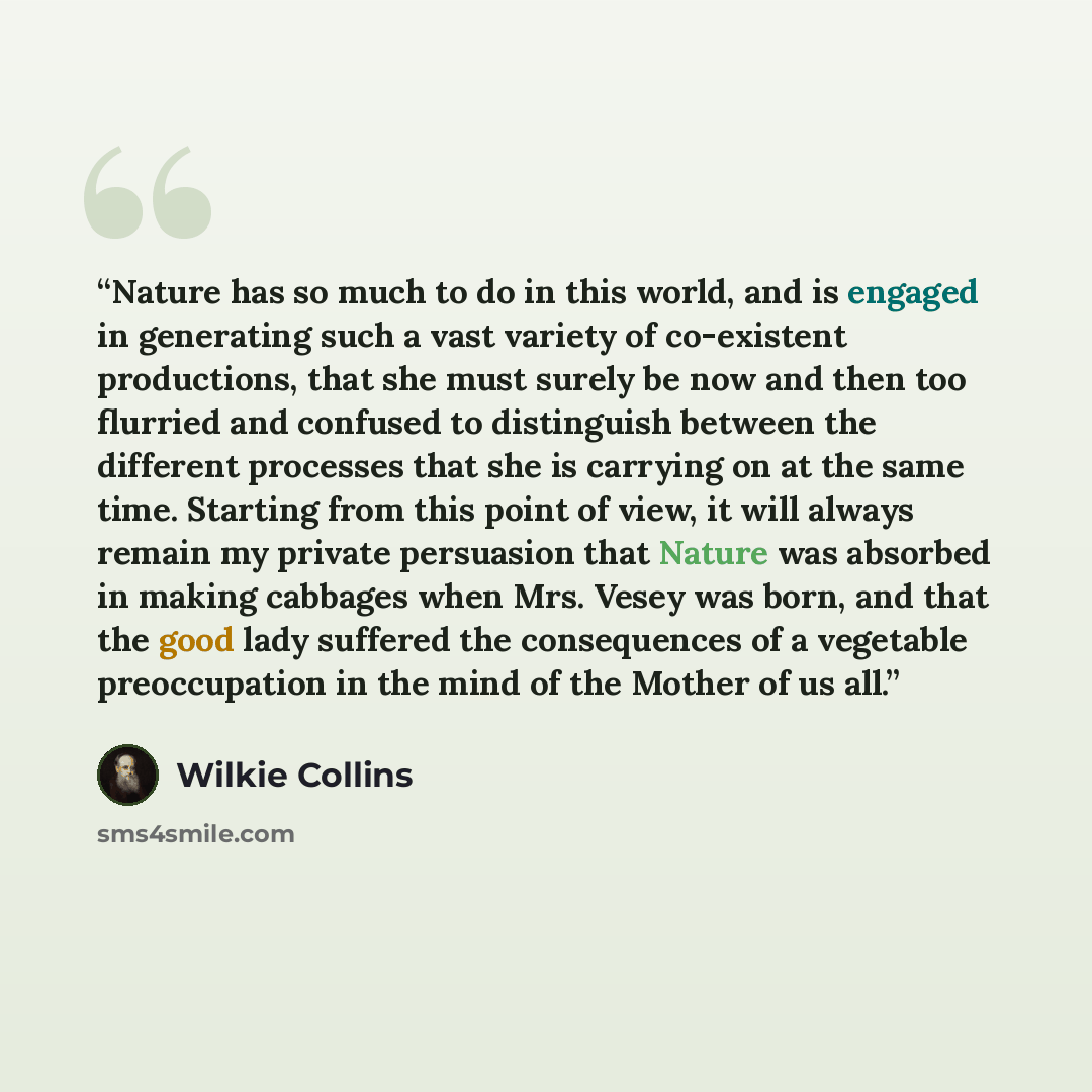 “Nature has so much to do in this world, and is engaged in generating such a vast variety of co-existent productions, that she must surely be now and then too flurried and confused to distinguish between the different processes that she is carrying on at the same time. Starting from this point of…” quote by Wilkie Collins