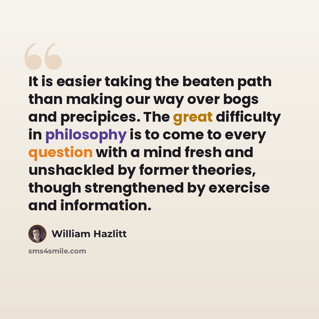 “It is easier taking the beaten path than making our way over bogs and precipices. The great difficulty in philosophy is to come to every question with a mind fresh and unshackled by former theories, though strengthened by exercise and information.” quote by William Hazlitt