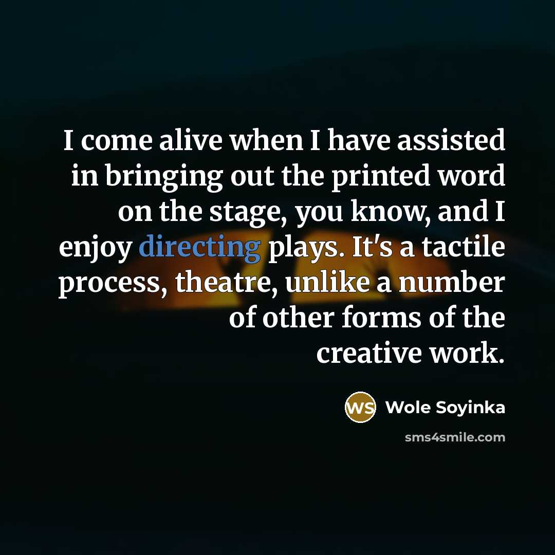 “I come alive when I have assisted in bringing out the printed word on the stage, you know, and I enjoy directing plays. It's a tactile process, theatre, unlike a number of other forms of the creative work.” quote by Wole Soyinka