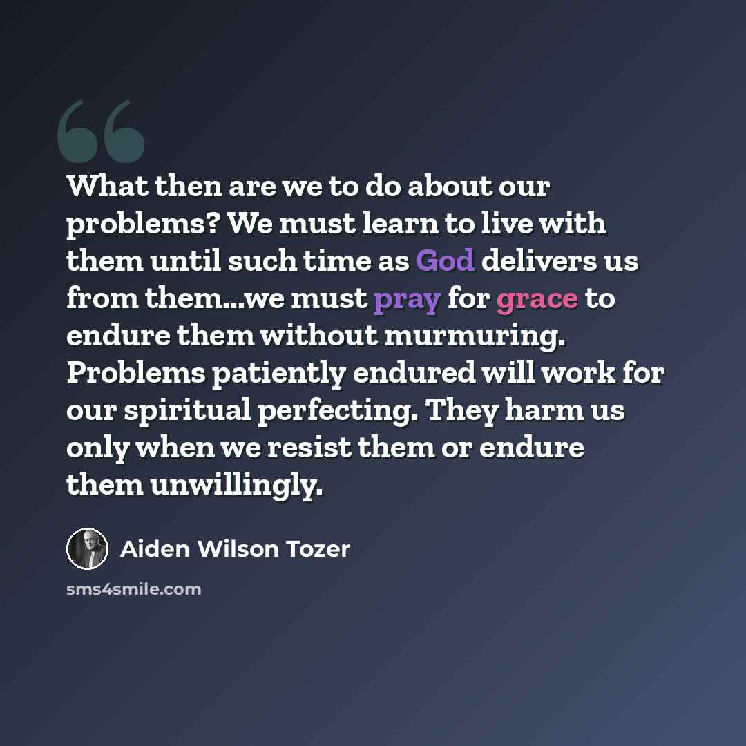 “What then are we to do about our problems? We must learn to live with them until such time as God delivers us from them...we must pray for grace to endure them without murmuring. Problems patiently endured will work for our spiritual perfecting. They harm us only when we resist them or endure them…” quote by Aiden Wilson Tozer