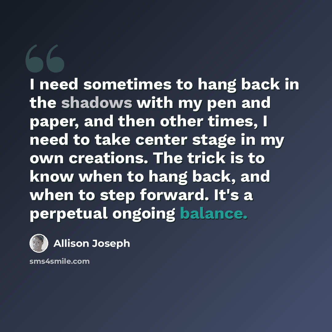 “I need sometimes to hang back in the shadows with my pen and paper, and then other times, I need to take center stage in my own creations. The trick is to know when to hang back, and when to step forward. It's a perpetual ongoing balance.” quote by Allison Joseph