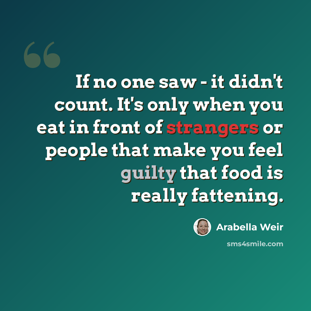 “If no one saw - it didn't count. It's only when you eat in front of strangers or people that make you feel guilty that food is really fattening.” quote by Arabella Weir