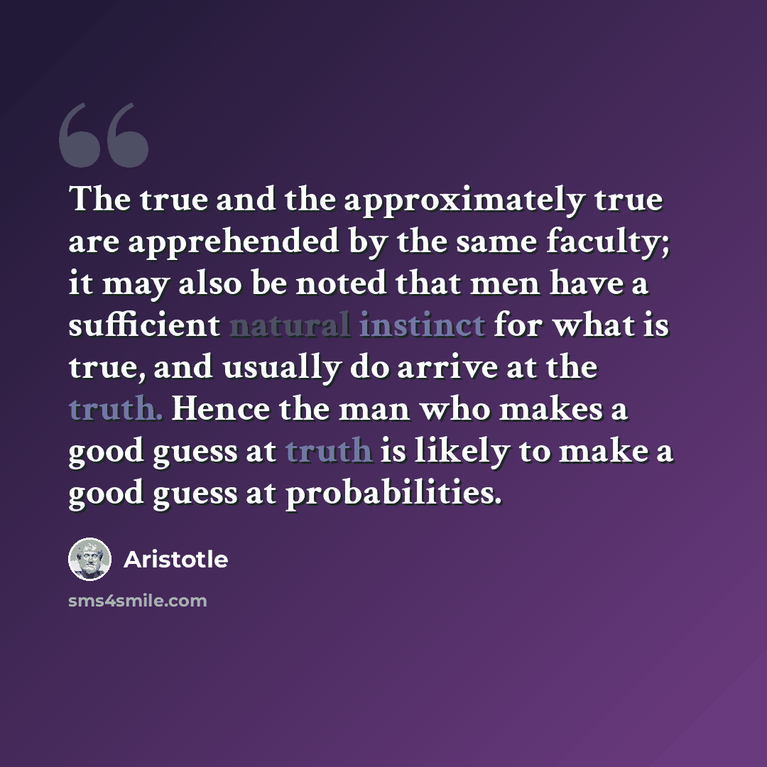 “The true and the approximately true are apprehended by the same faculty; it may also be noted that men have a sufficient natural instinct for what is true, and usually do arrive at the truth. Hence the man who makes a good guess at truth is likely to make a good guess at probabilities.” quote by Aristotle