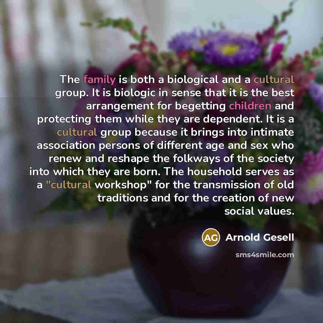 “The family is both a biological and a cultural group. It is biologic in sense that it is the best arrangement for begetting children and protecting them while they are dependent. It is a cultural group because it brings into intimate association persons of different age and sex who renew and…” quote by Arnold Gesell