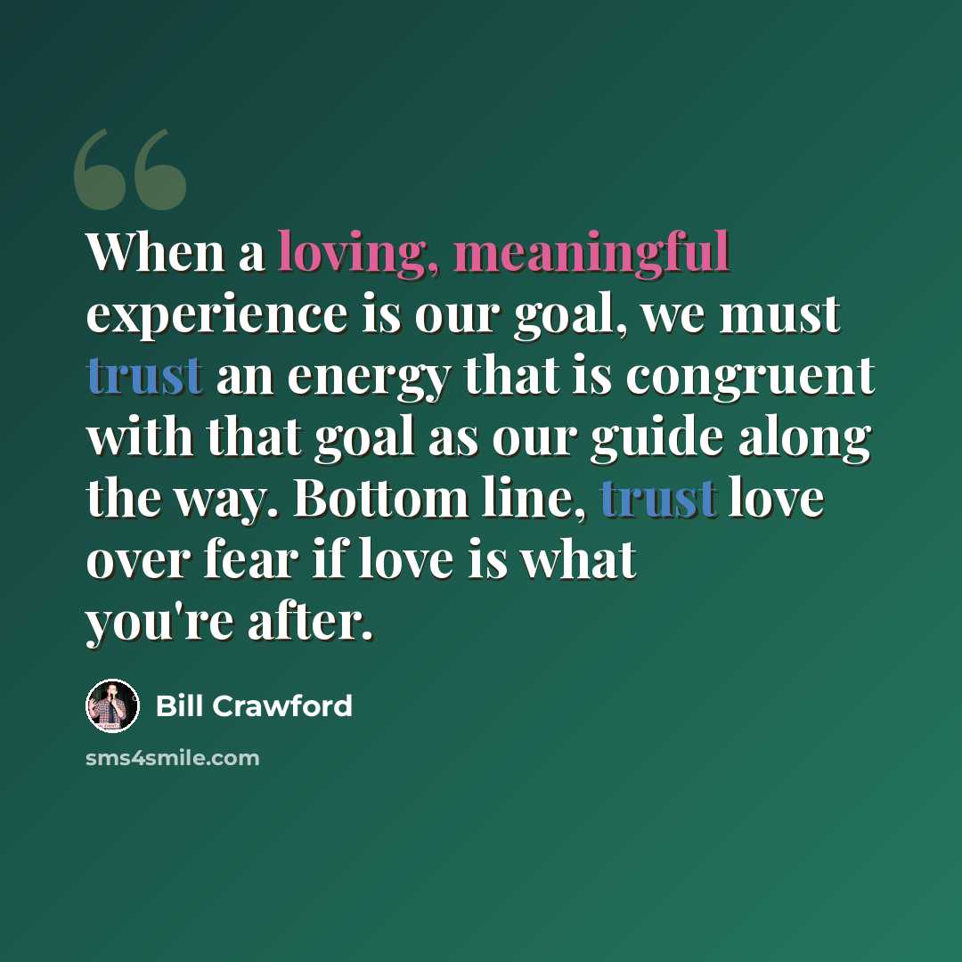 “When a loving, meaningful experience is our goal, we must trust an energy that is congruent with that goal as our guide along the way. Bottom line, trust love over fear if love is what you're after.” quote by Bill Crawford