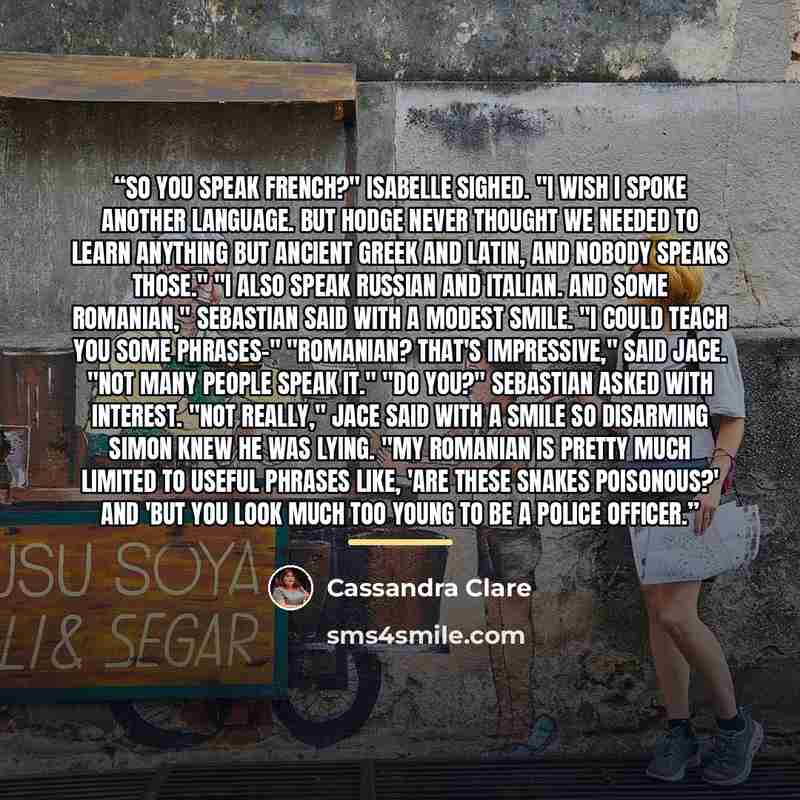 “So you speak French?" Isabelle sighed. "I wish I spoke another language. But Hodge never thought we needed to learn anything but ancient Greek and Latin, and nobody speaks those." "I also speak Russian and Italian. And some Romanian," Sebastian said with a modest smile. "I could teach you some…” quote by Cassandra Clare