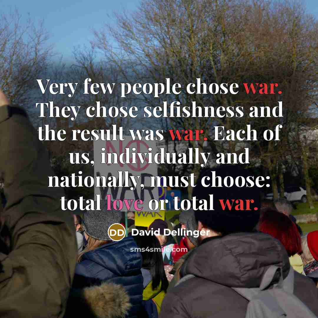 “Very few people chose war. They chose selfishness and the result was war. Each of us, individually and nationally, must choose: total love or total war.” quote by David Dellinger