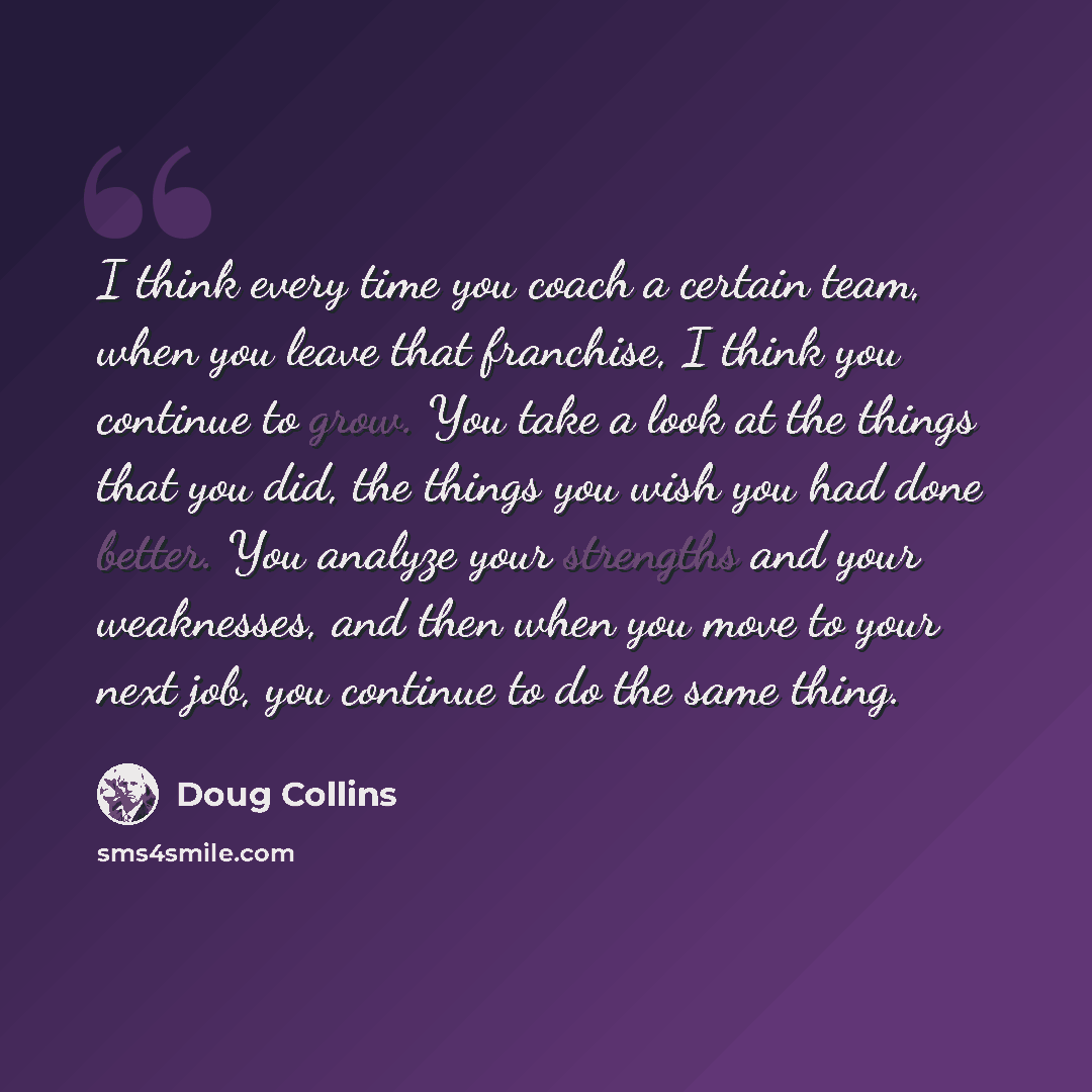 “I think every time you coach a certain team, when you leave that franchise, I think you continue to grow. You take a look at the things that you did, the things you wish you had done better. You analyze your strengths and your weaknesses, and then when you move to your next job, you continue to do…” quote by Doug Collins