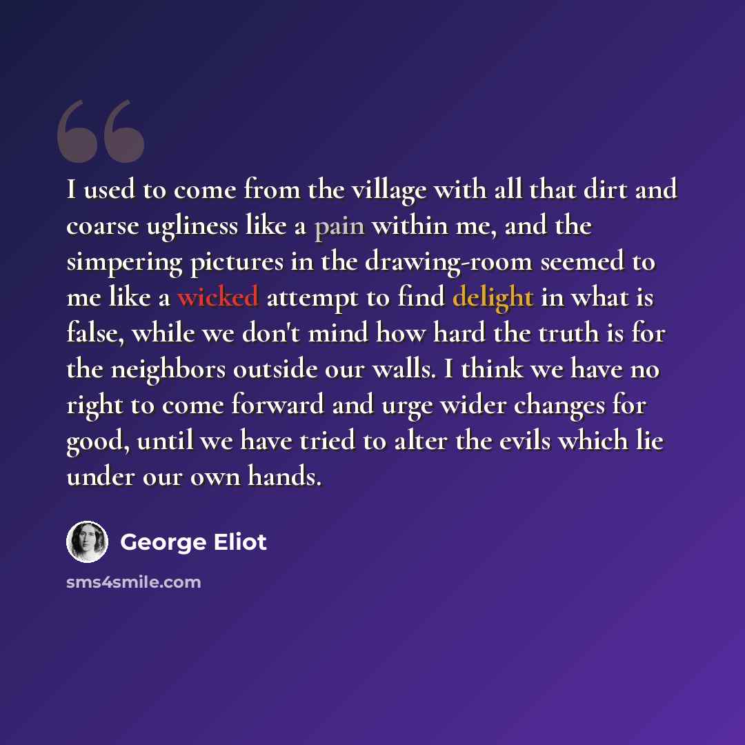 “I used to come from the village with all that dirt and coarse ugliness like a pain within me, and the simpering pictures in the drawing-room seemed to me like a wicked attempt to find delight in what is false, while we don't mind how hard the truth is for the neighbors outside our walls. I think…” quote by George Eliot