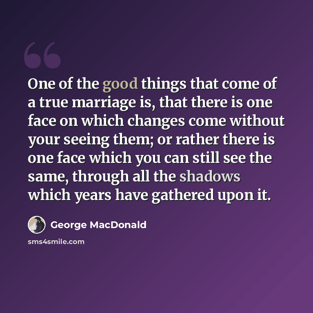 “One of the good things that come of a true marriage is, that there is one face on which changes come without your seeing them; or rather there is one face which you can still see the same, through all the shadows which years have gathered upon it.” quote by George MacDonald
