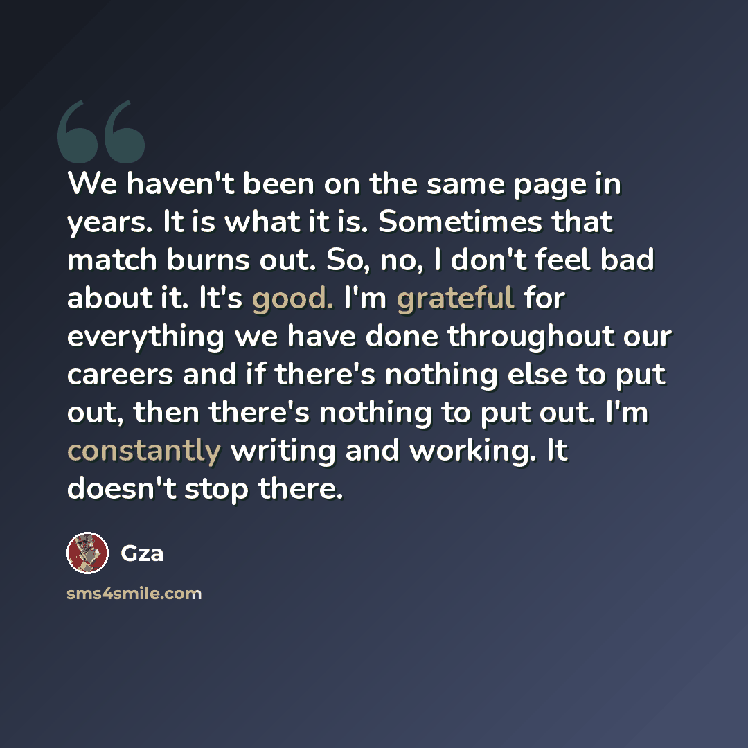 “We haven't been on the same page in years. It is what it is. Sometimes that match burns out. So, no, I don't feel bad about it. It's good. I'm grateful for everything we have done throughout our careers and if there's nothing else to put out, then there's nothing to put out. I'm constantly writing…” quote by GZA