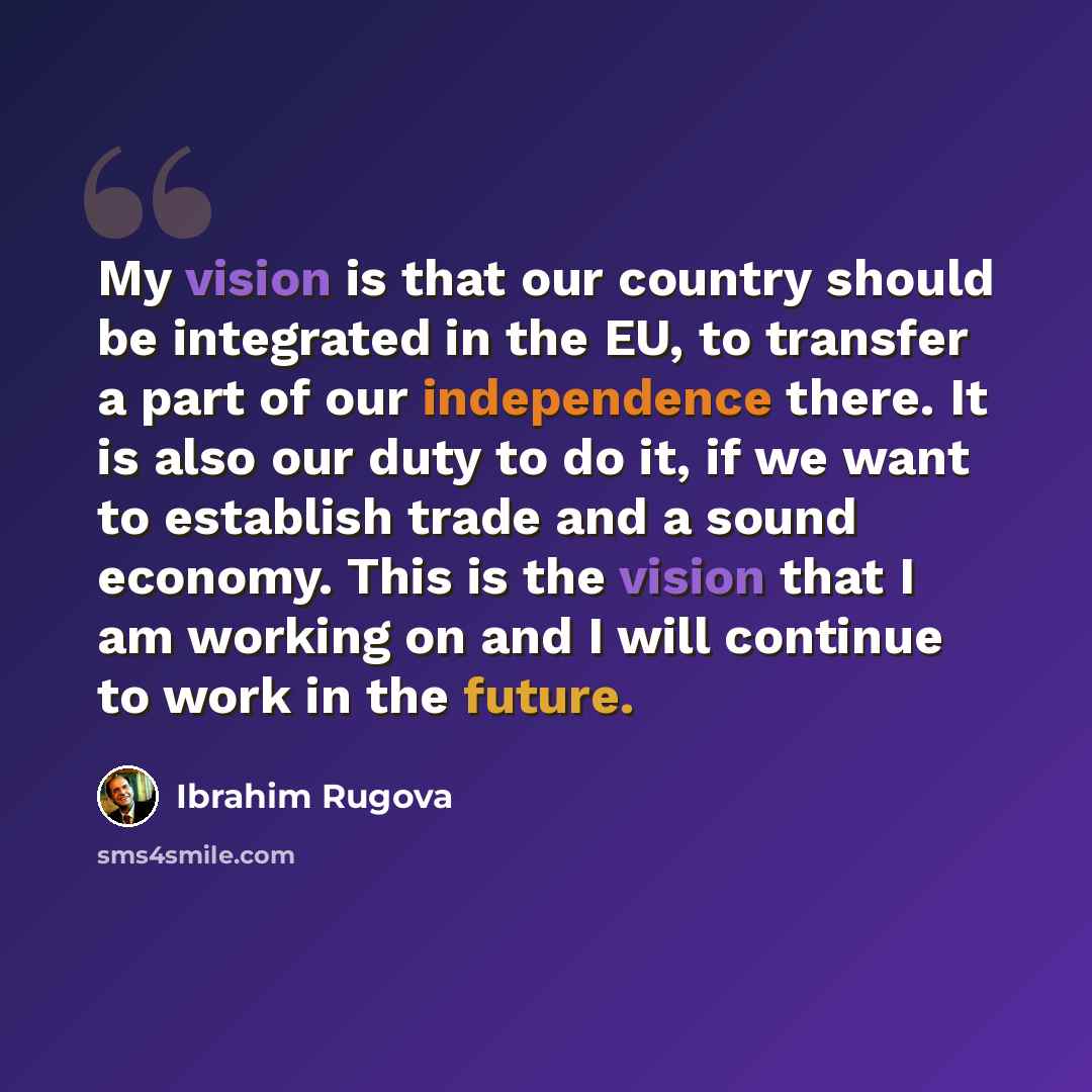“My vision is that our country should be integrated in the EU, to transfer a part of our independence there. It is also our duty to do it, if we want to establish trade and a sound economy. This is the vision that I am working on and I will continue to work in the future.” quote by Ibrahim Rugova