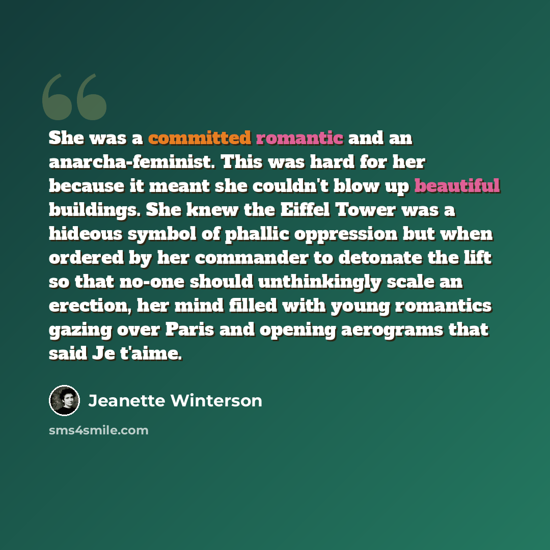 “She was a committed romantic and an anarcha-feminist. This was hard for her because it meant she couldn't blow up beautiful buildings. She knew the Eiffel Tower was a hideous symbol of phallic oppression but when ordered by her commander to detonate the lift so that no-one should unthinkingly…” quote by Jeanette Winterson