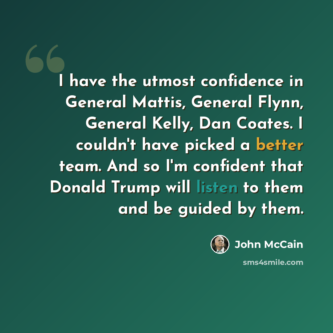 “I have the utmost confidence in General Mattis, General Flynn, General Kelly, Dan Coates. I couldn't have picked a better team. And so I'm confident that Donald Trump will listen to them and be guided by them.” quote by John McCain