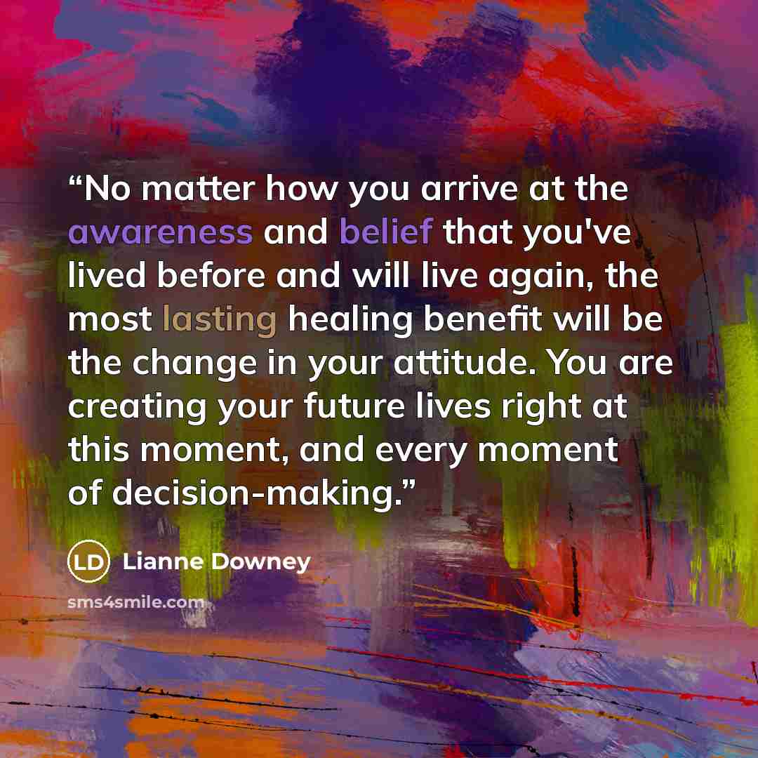 “No matter how you arrive at the awareness and belief that you've lived before and will live again, the most lasting healing benefit will be the change in your attitude. You are creating your future lives right at this moment, and every moment of decision-making.” quote by Lianne Downey