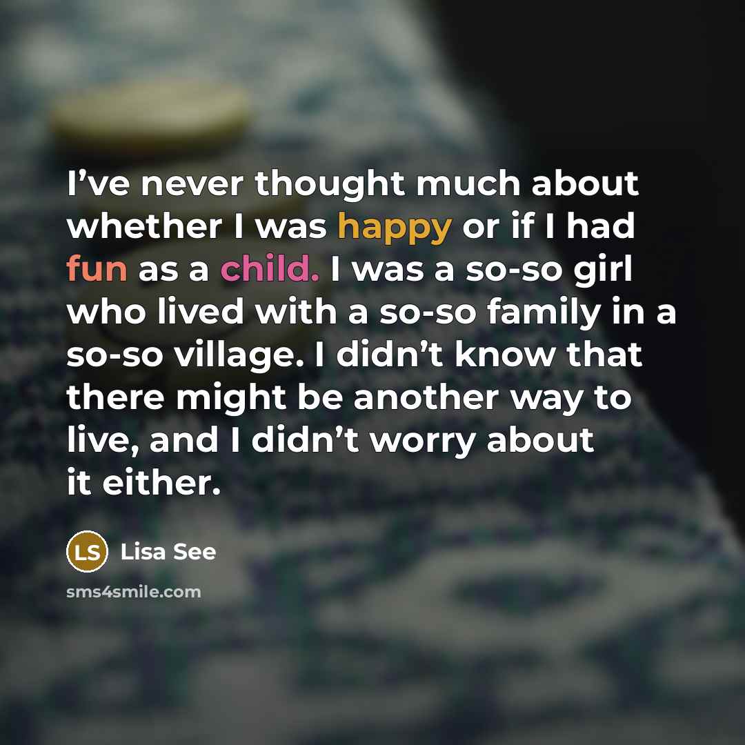 “I’ve never thought much about whether I was happy or if I had fun as a child. I was a so-so girl who lived with a so-so family in a so-so village. I didn’t know that there might be another way to live, and I didn’t worry about it either.” quote by Lisa See