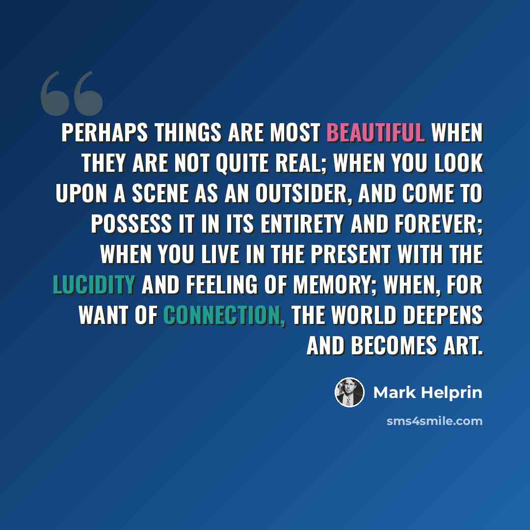 “Perhaps things are most beautiful when they are not quite real; when you look upon a scene as an outsider, and come to possess it in its entirety and forever; when you live in the present with the lucidity and feeling of memory; when, for want of connection, the world deepens and becomes art.” quote by Mark Helprin