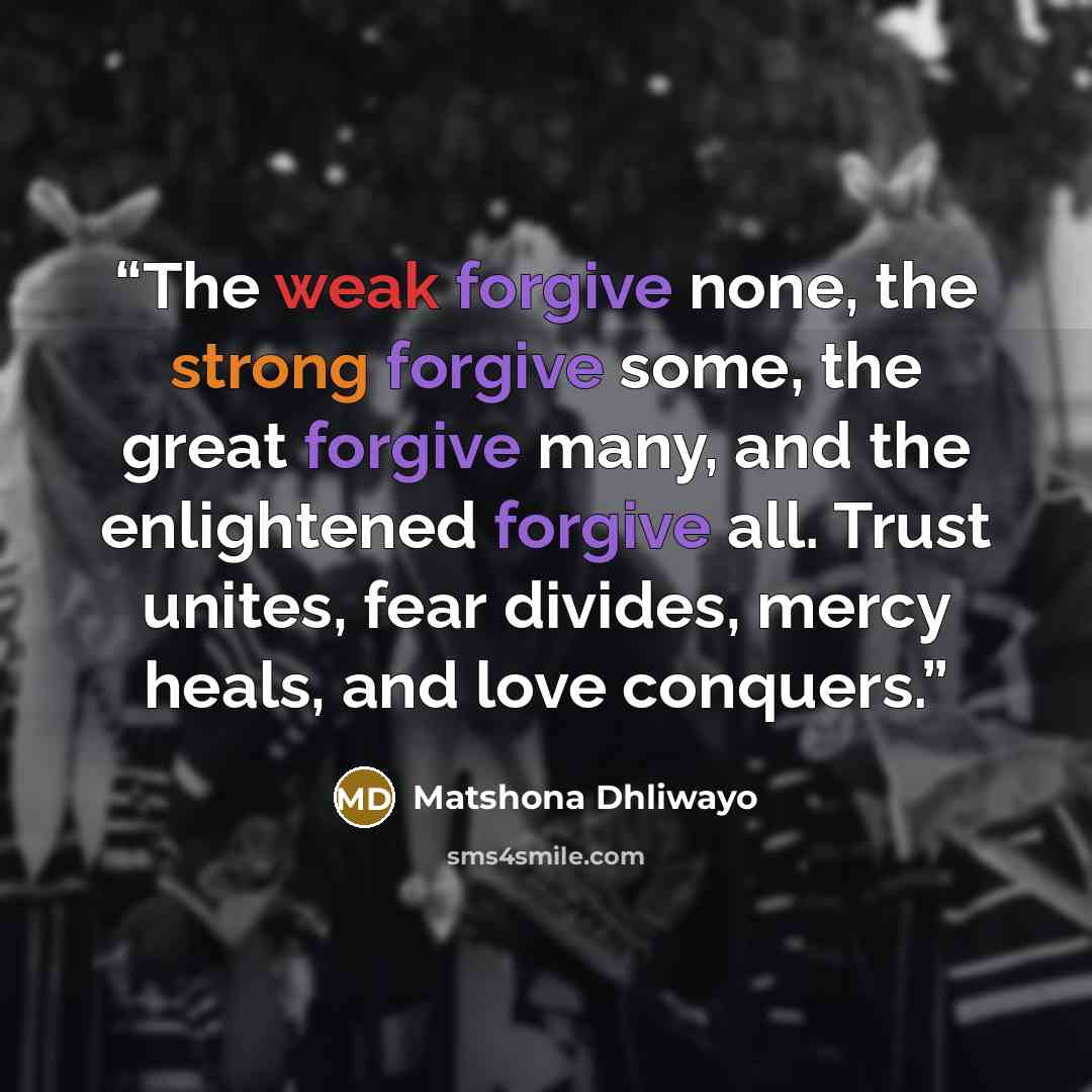 “The weak forgive none, the strong forgive some, the great forgive many, and the enlightened forgive all. Trust unites, fear divides, mercy heals, and love conquers.” quote by Matshona Dhliwayo