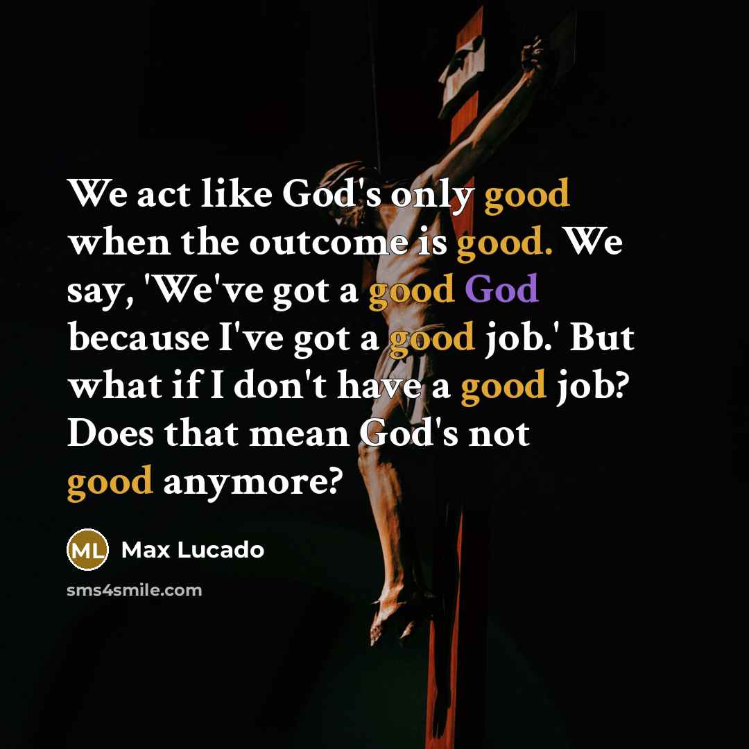 “We act like God's only good when the outcome is good. We say, 'We've got a good God because I've got a good job.' But what if I don't have a good job? Does that mean God's not good anymore?” quote by Max Lucado