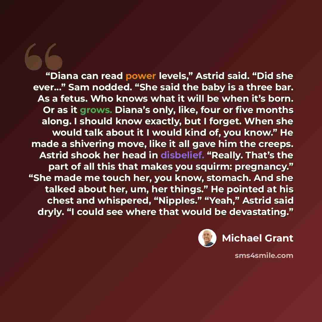 “Diana can read power levels,” Astrid said. “Did she ever…” Sam nodded. “She said the baby is a three bar. As a fetus. Who knows what it will be when it’s born. Or as it grows. Diana’s only, like, four or five months along. I should know exactly, but I forget. When she would talk about it I would…” quote by Michael Grant