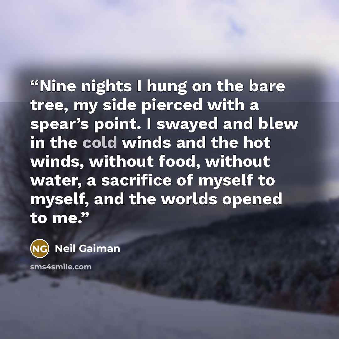 “Nine nights I hung on the bare tree, my side pierced with a spear’s point. I swayed and blew in the cold winds and the hot winds, without food, without water, a sacrifice of myself to myself, and the worlds opened to me.” quote by Neil Gaiman