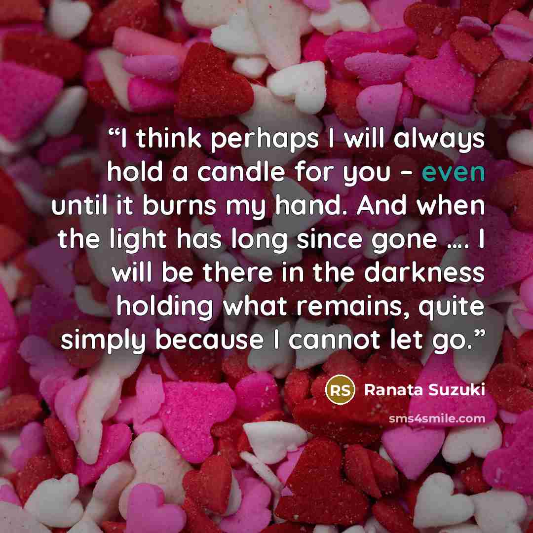 “I think perhaps I will always hold a candle for you – even until it burns my hand. And when the light has long since gone …. I will be there in the darkness holding what remains, quite simply because I cannot let go.” quote by Ranata Suzuki