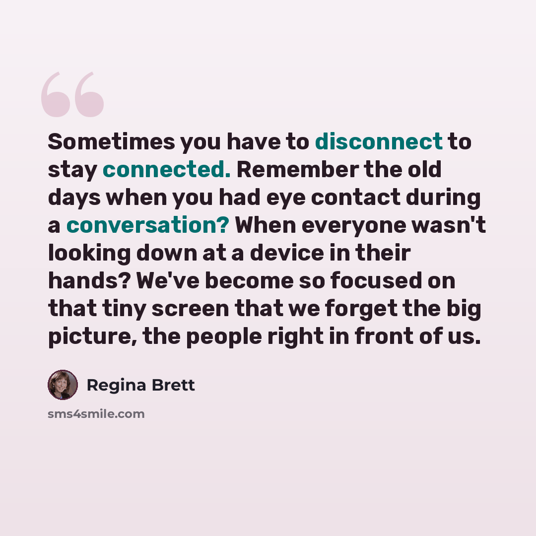 “Sometimes you have to disconnect to stay connected. Remember the old days when you had eye contact during a conversation? When everyone wasn't looking down at a device in their hands? We've become so focused on that tiny screen that we forget the big picture, the people right in front of us.” quote by Regina Brett