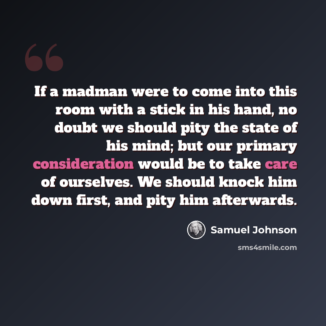 “If a madman were to come into this room with a stick in his hand, no doubt we should pity the state of his mind; but our primary consideration would be to take care of ourselves. We should knock him down first, and pity him afterwards.” quote by Samuel Johnson
