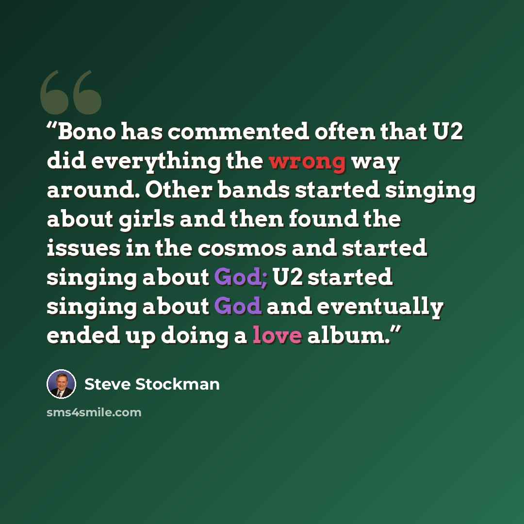 “Bono has commented often that U2 did everything the wrong way around. Other bands started singing about girls and then found the issues in the cosmos and started singing about God; U2 started singing about God and eventually ended up doing a love album.” quote by Steve Stockman