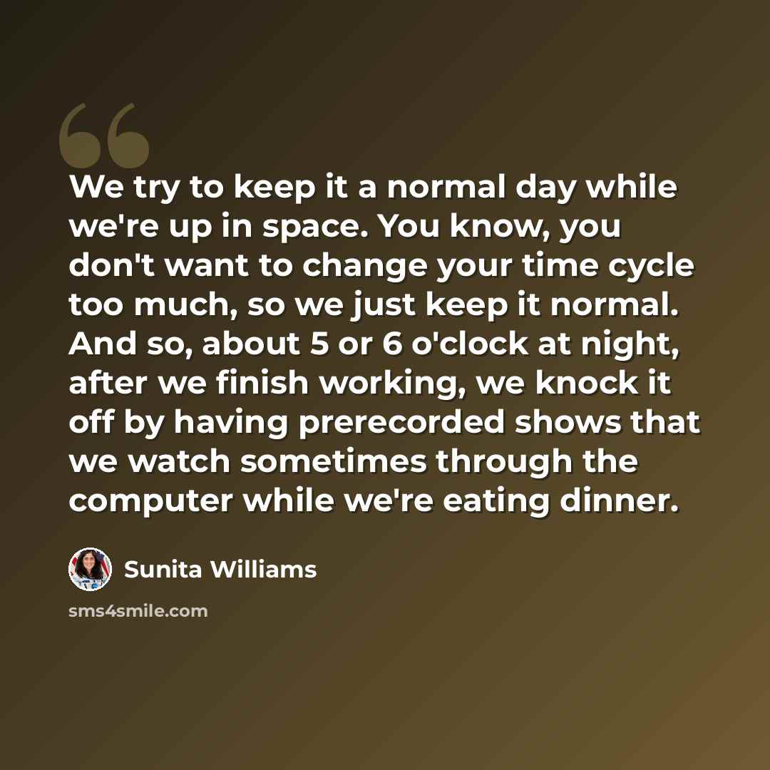 “We try to keep it a normal day while we're up in space. You know, you don't want to change your time cycle too much, so we just keep it normal. And so, about 5 or 6 o'clock at night, after we finish working, we knock it off by having prerecorded shows that we watch sometimes through the computer…” quote by Sunita Williams