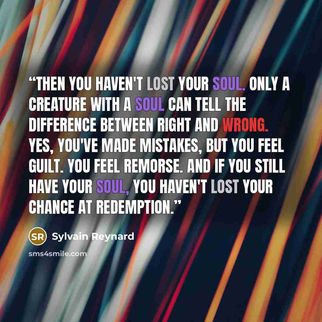“Then you haven't lost your soul. Only a creature with a soul can tell the difference between right and wrong. Yes, you've made mistakes, but you feel guilt. You feel remorse. And if you still have your soul, you haven't lost your chance at redemption.” quote by Sylvain Reynard