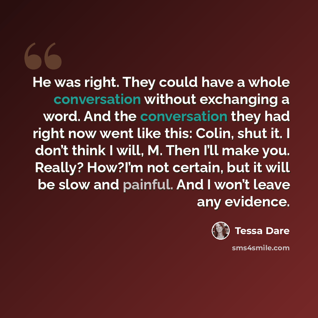 “He was right. They could have a whole conversation without exchanging a word. And the conversation they had right now went like this: Colin, shut it. I don’t think I will, M. Then I’ll make you. Really? How?I’m not certain, but it will be slow and painful. And I won’t leave any evidence.” quote by Tessa Dare