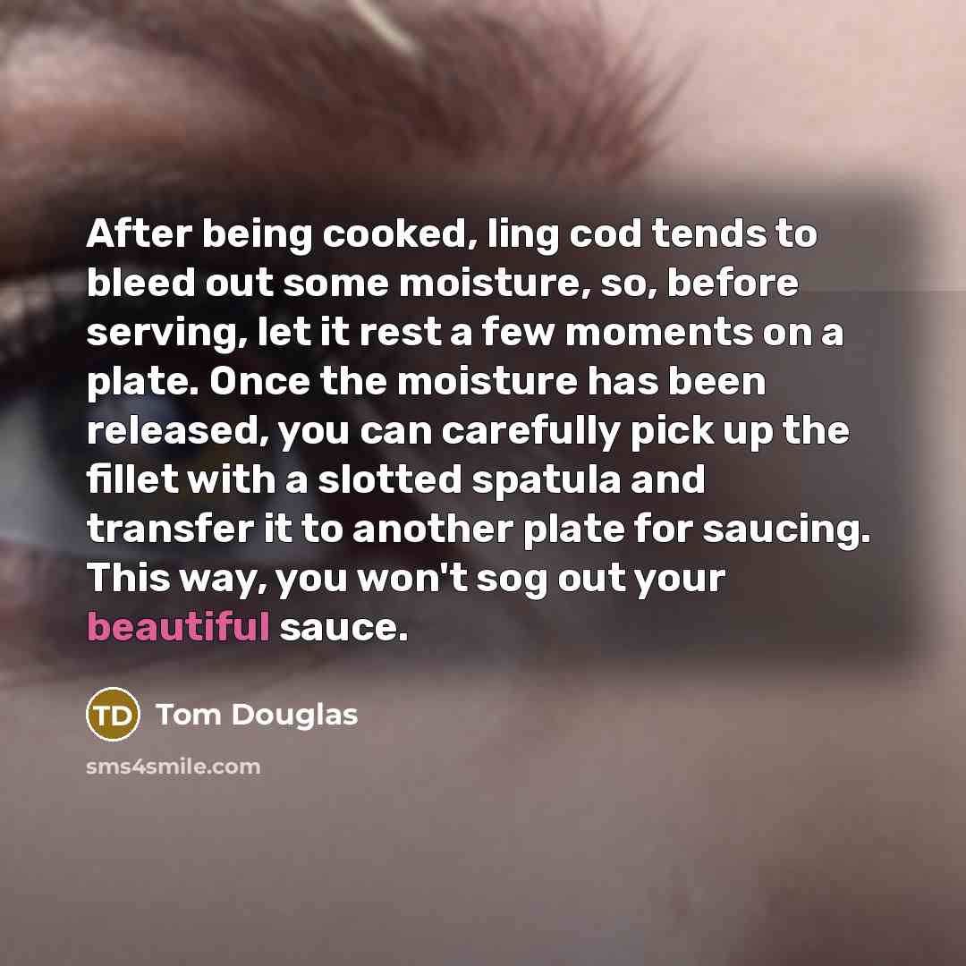 “After being cooked, ling cod tends to bleed out some moisture, so, before serving, let it rest a few moments on a plate. Once the moisture has been released, you can carefully pick up the fillet with a slotted spatula and transfer it to another plate for saucing. This way, you won't sog out your…” quote by Tom Douglas