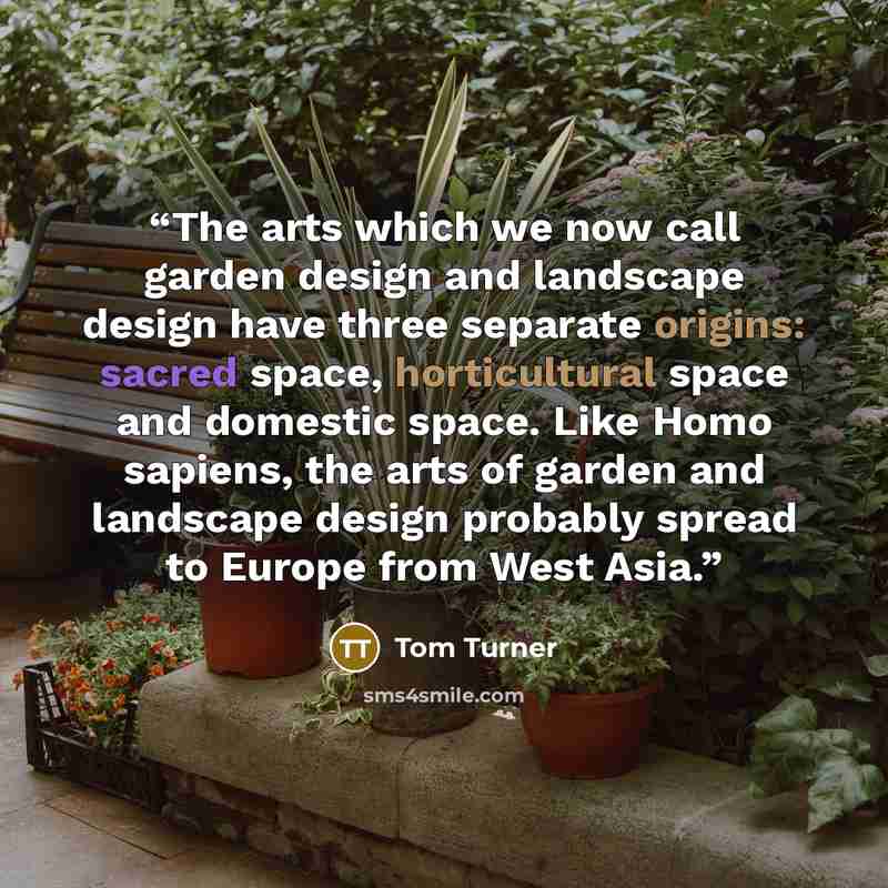 “The arts which we now call garden design and landscape design have three separate origins: sacred space, horticultural space and domestic space. Like Homo sapiens, the arts of garden and landscape design probably spread to Europe from West Asia.” quote by Tom Turner