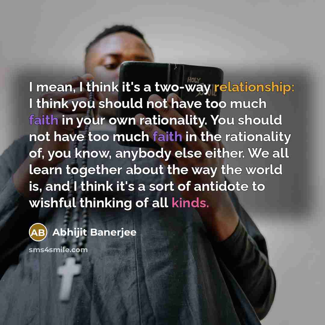 “I mean, I think it's a two-way relationship: I think you should not have too much faith in your own rationality. You should not have too much faith in the rationality of, you know, anybody else either. We all learn together about the way the world is, and I think it's a sort of antidote to wishful…” quote by Abhijit Banerjee