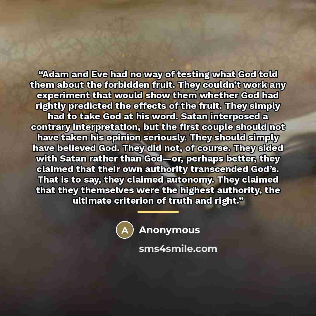 “Adam and Eve had no way of testing what God told them about the forbidden fruit. They couldn’t work any experiment that would show them whether God had rightly predicted the effects of the fruit. They simply had to take God at his word. Satan interposed a contrary interpretation, but the first…” quote by Anonymous