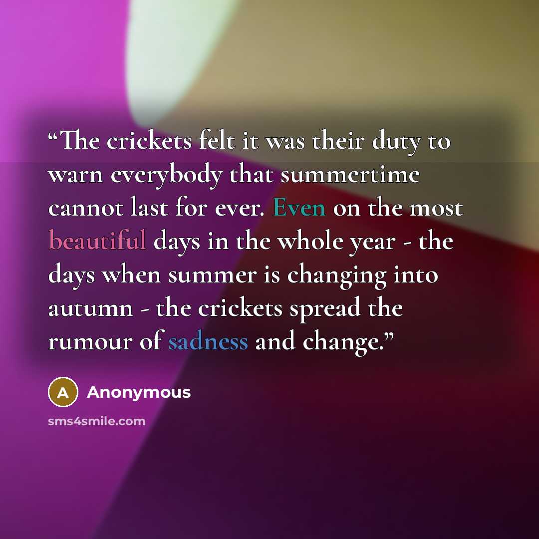 “The crickets felt it was their duty to warn everybody that summertime cannot last for ever. Even on the most beautiful days in the whole year - the days when summer is changing into autumn - the crickets spread the rumour of sadness and change.” quote by Anonymous