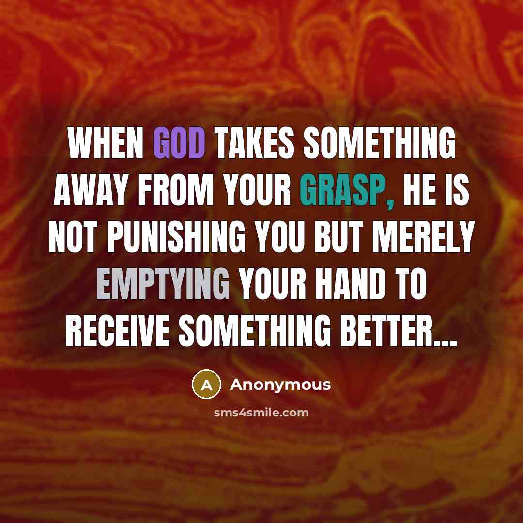 “When God takes something away from your grasp, He is not punishing you but merely emptying your hand to receive something better...” quote by Anonymous