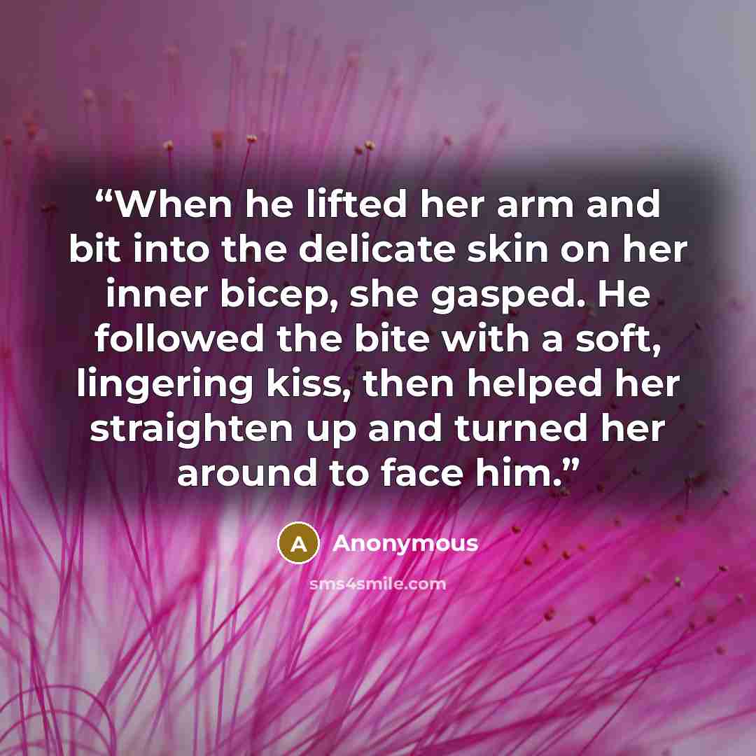 “When he lifted her arm and bit into the delicate skin on her inner bicep, she gasped. He followed the bite with a soft, lingering kiss, then helped her straighten up and turned her around to face him.” quote by Anonymous