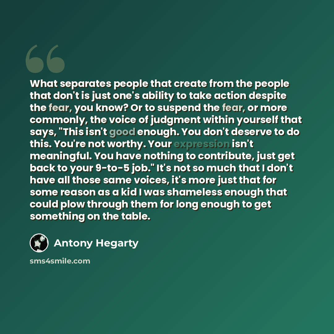 “What separates people that create from the people that don't is just one's ability to take action despite the fear, you know? Or to suspend the fear, or more commonly, the voice of judgment within yourself that says, "This isn't good enough. You don't deserve to do this. You're not worthy. Your…” quote by Antony Hegarty